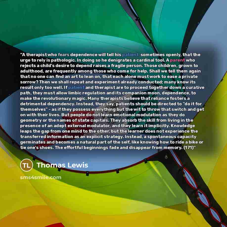 “A therapist who fears dependence will tell his patient, sometimes openly, that the urge to rely is pathologic. In doing so he denigrates a cardinal tool. A parent who rejects a child's desire to depend raises a fragile person. Those children, grown to adulthood, are frequently among those who come…” quote by Thomas Lewis