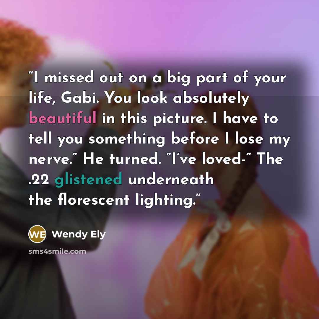“I missed out on a big part of your life, Gabi. You look absolutely beautiful in this picture. I have to tell you something before I lose my nerve.” He turned. “I’ve loved-” The .22 glistened underneath the florescent lighting.” quote by Wendy Ely
