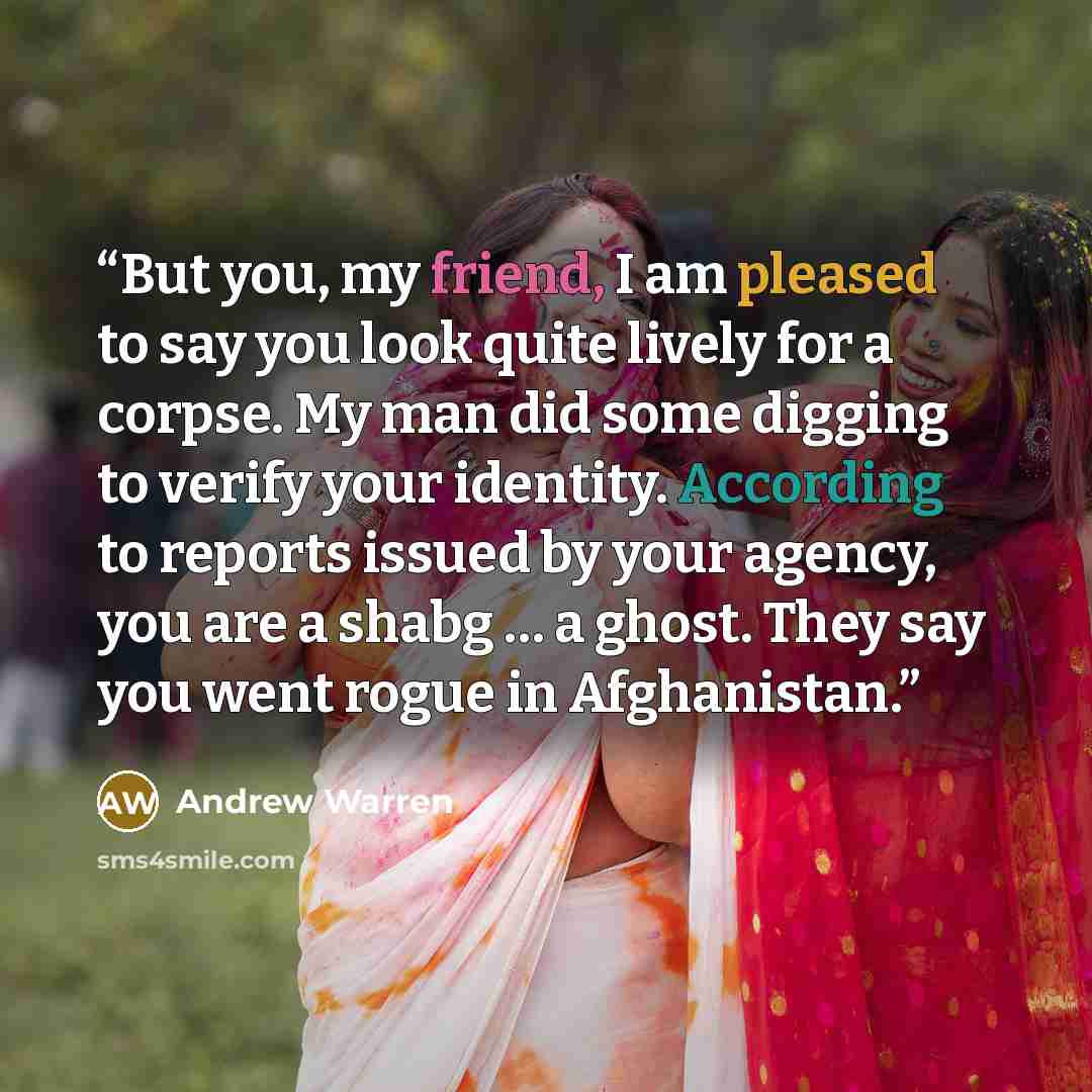 “But you, my friend, I am pleased to say you look quite lively for a corpse. My man did some digging to verify your identity. According to reports issued by your agency, you are a shabg … a ghost. They say you went rogue in Afghanistan.” quote by Andrew Warren