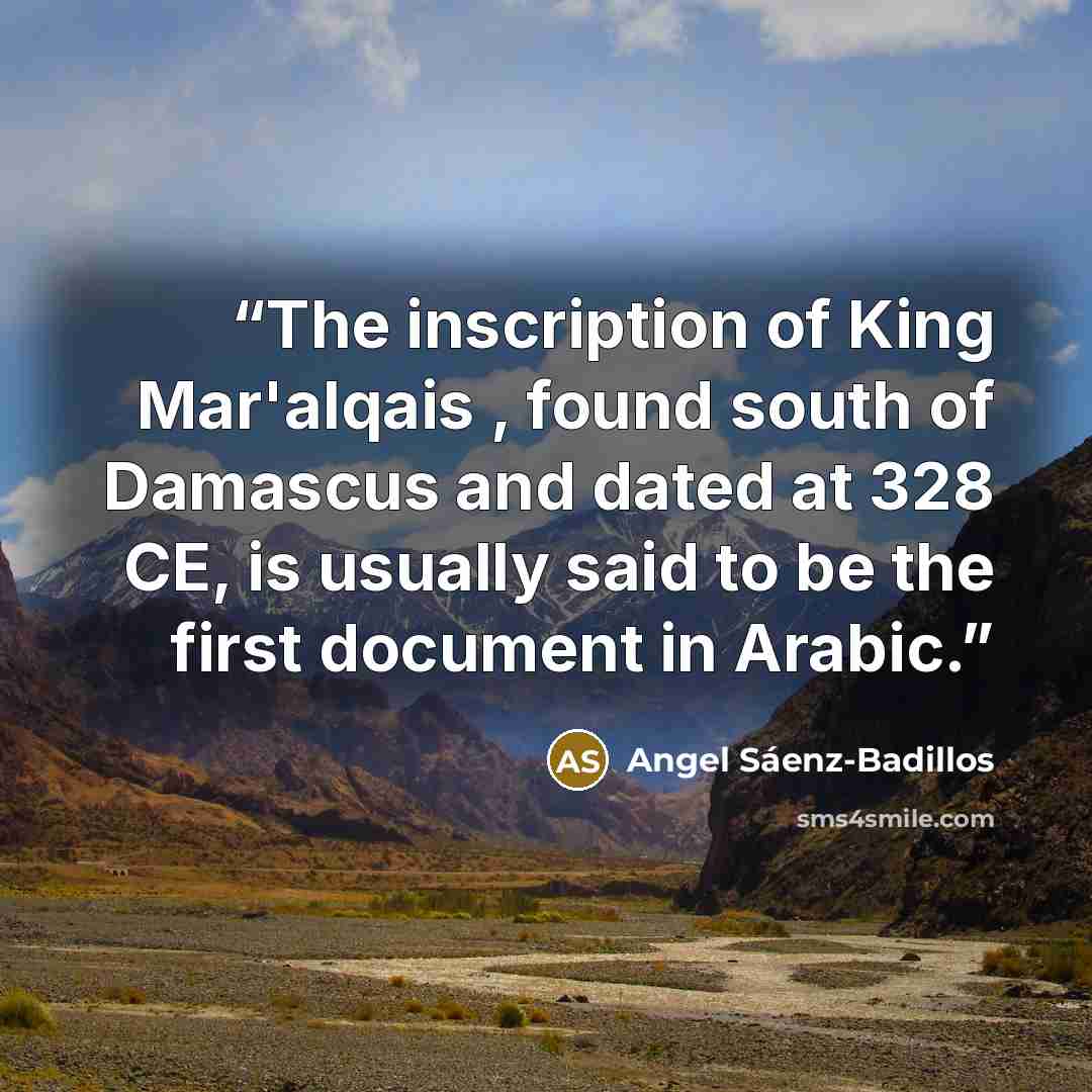 “The inscription of King Mar'alqais , found south of Damascus and dated at 328 CE, is usually said to be the first document in Arabic.” quote by Angel Sáenz-Badillos