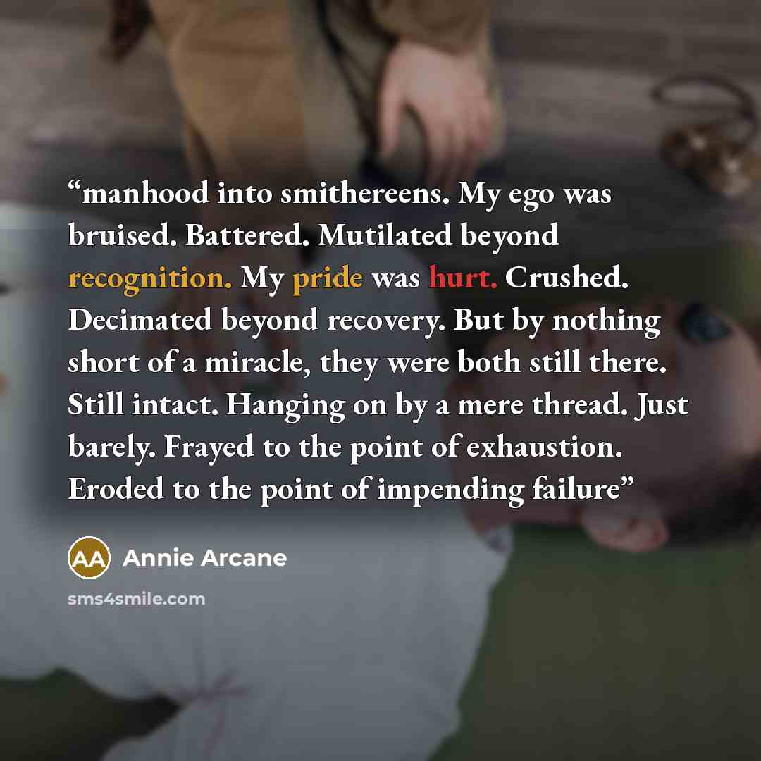 “manhood into smithereens. My ego was bruised. Battered. Mutilated beyond recognition. My pride was hurt. Crushed. Decimated beyond recovery. But by nothing short of a miracle, they were both still there. Still intact. Hanging on by a mere thread. Just barely. Frayed to the point of exhaustion…” quote by Annie Arcane