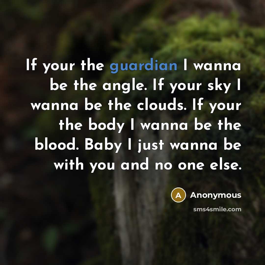 “If your the guardian I wanna be the angle. If your sky I wanna be the clouds. If your the body I wanna be the blood. Baby I just wanna be with you and no one else.” quote by Anonymous