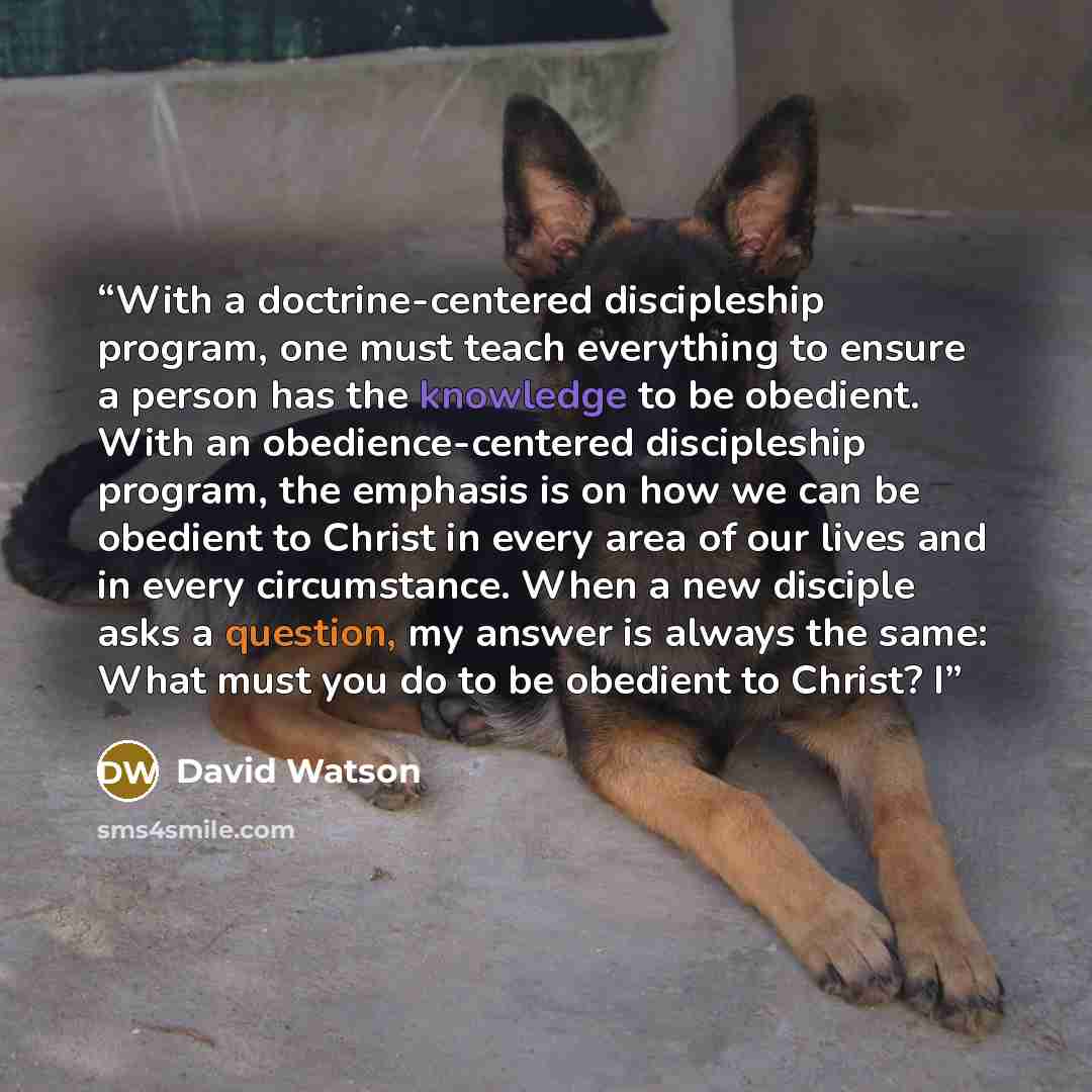 “With a doctrine-centered discipleship program, one must teach everything to ensure a person has the knowledge to be obedient. With an obedience-centered discipleship program, the emphasis is on how we can be obedient to Christ in every area of our lives and in every circumstance. When a new…” quote by David Watson