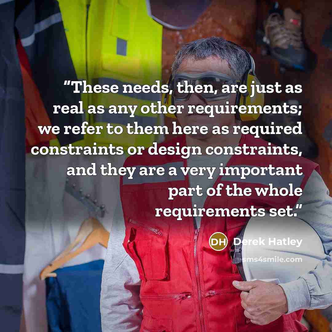 “These needs, then, are just as real as any other requirements; we refer to them here as required constraints or design constraints, and they are a very important part of the whole requirements set.” quote by Derek Hatley