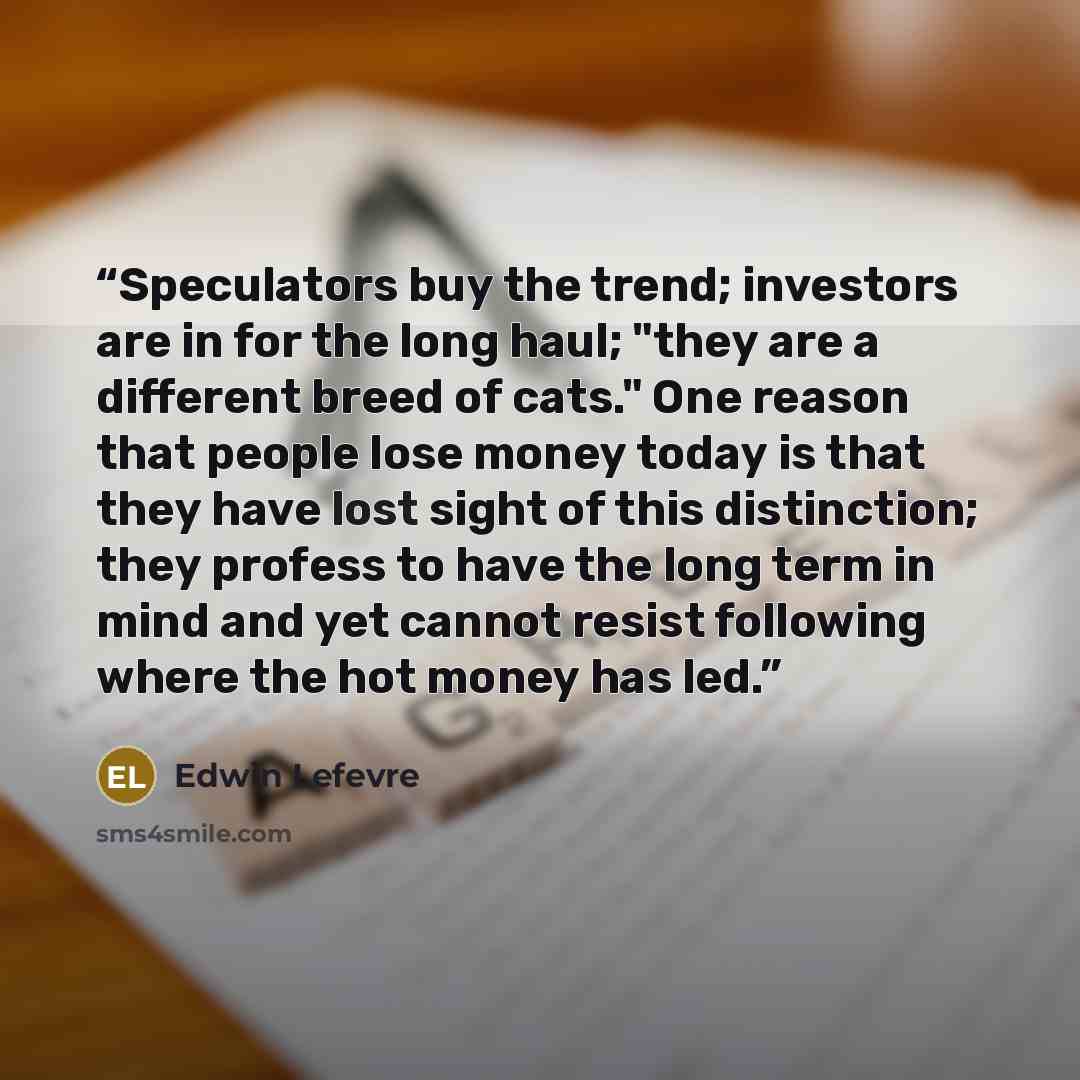“Speculators buy the trend; investors are in for the long haul; "they are a different breed of cats." One reason that people lose money today is that they have lost sight of this distinction; they profess to have the long term in mind and yet cannot resist following where the hot money has led.” quote by Edwin Lefèvre