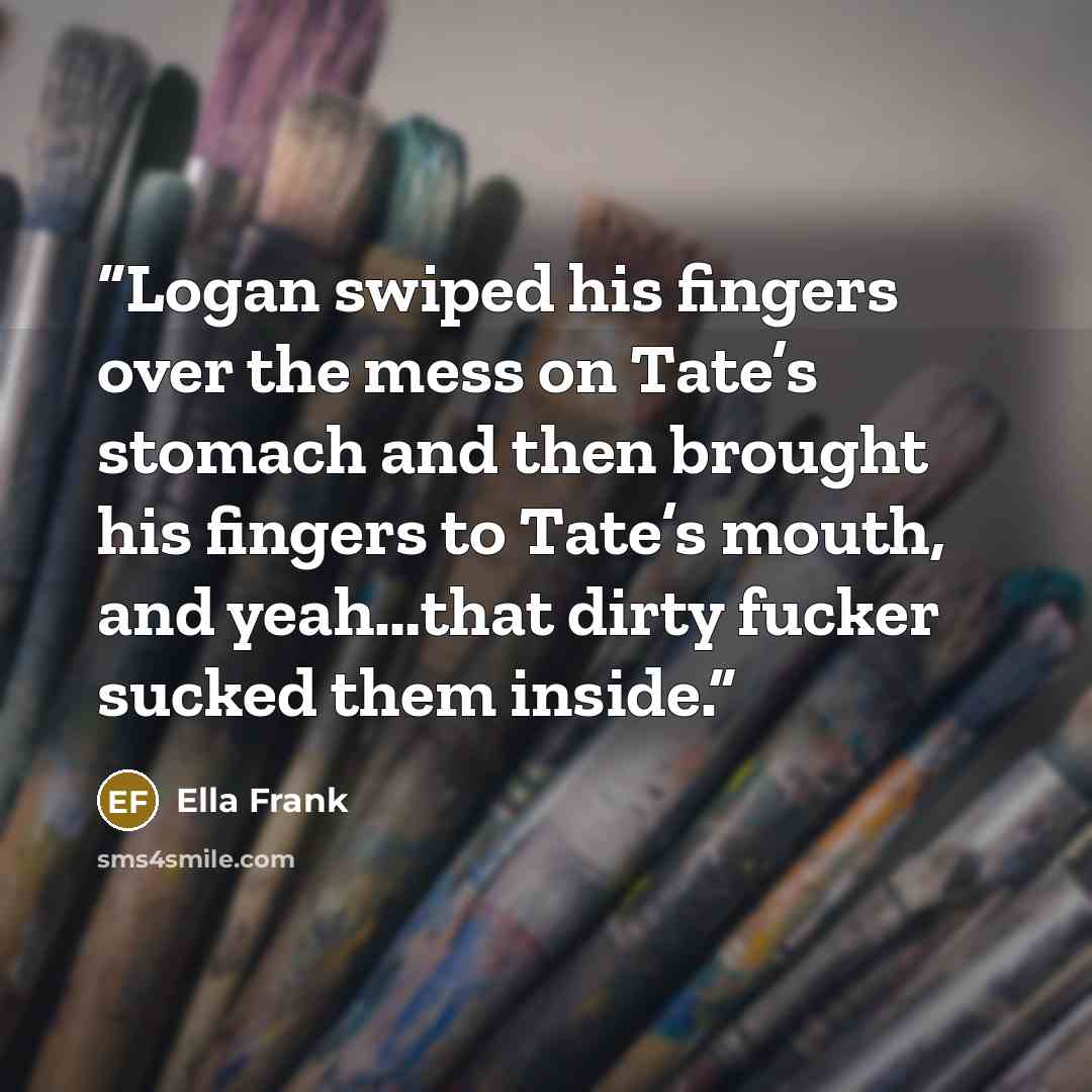 “Logan swiped his fingers over the mess on Tate’s stomach and then brought his fingers to Tate’s mouth, and yeah…that dirty fucker sucked them inside.” quote by Ella Frank