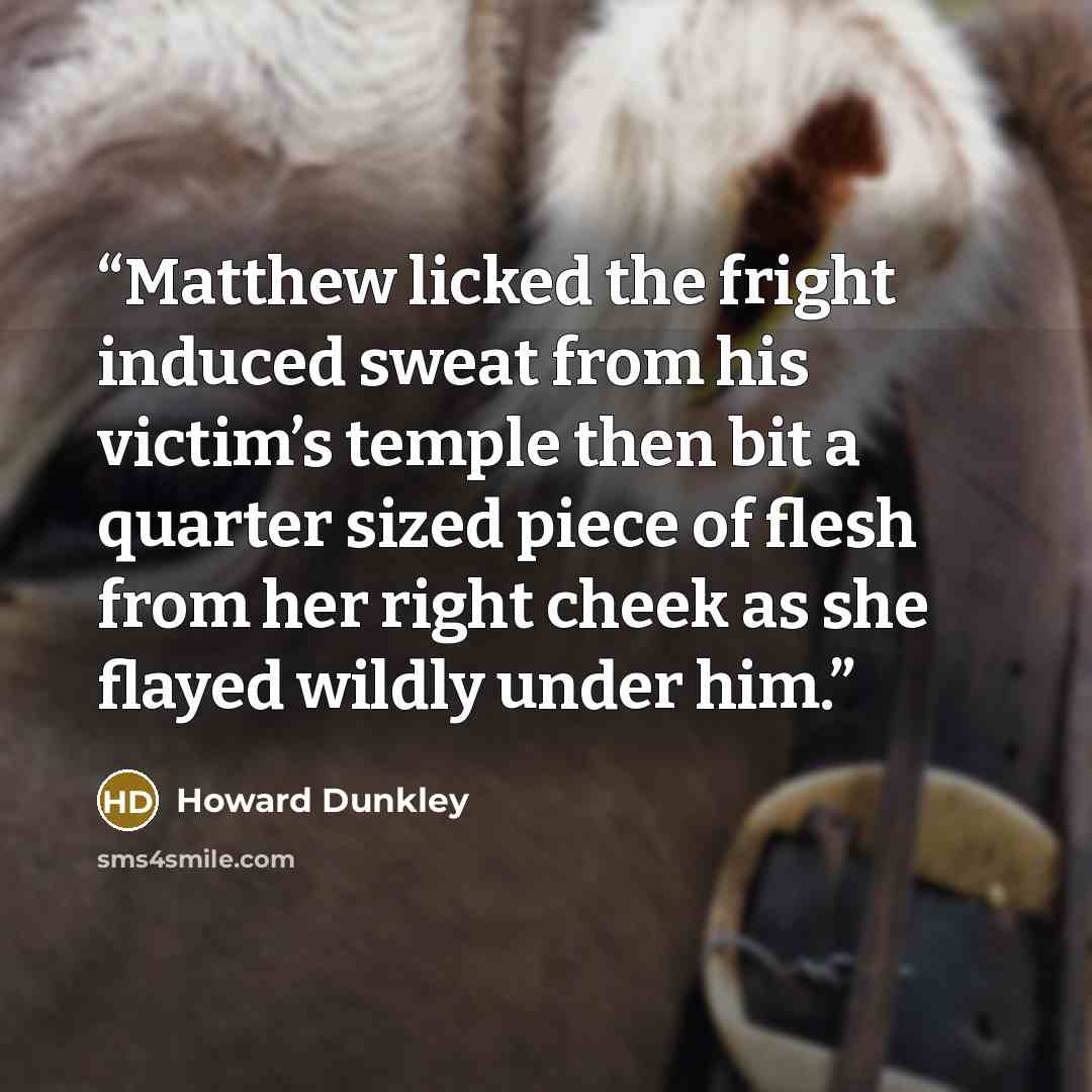 “Matthew licked the fright induced sweat from his victim’s temple then bit a quarter sized piece of flesh from her right cheek as she flayed wildly under him.” quote by Howard Dunkley