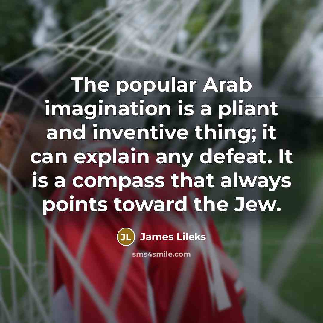 “The popular Arab imagination is a pliant and inventive thing; it can explain any defeat. It is a compass that always points toward the Jew.” quote by James Lileks