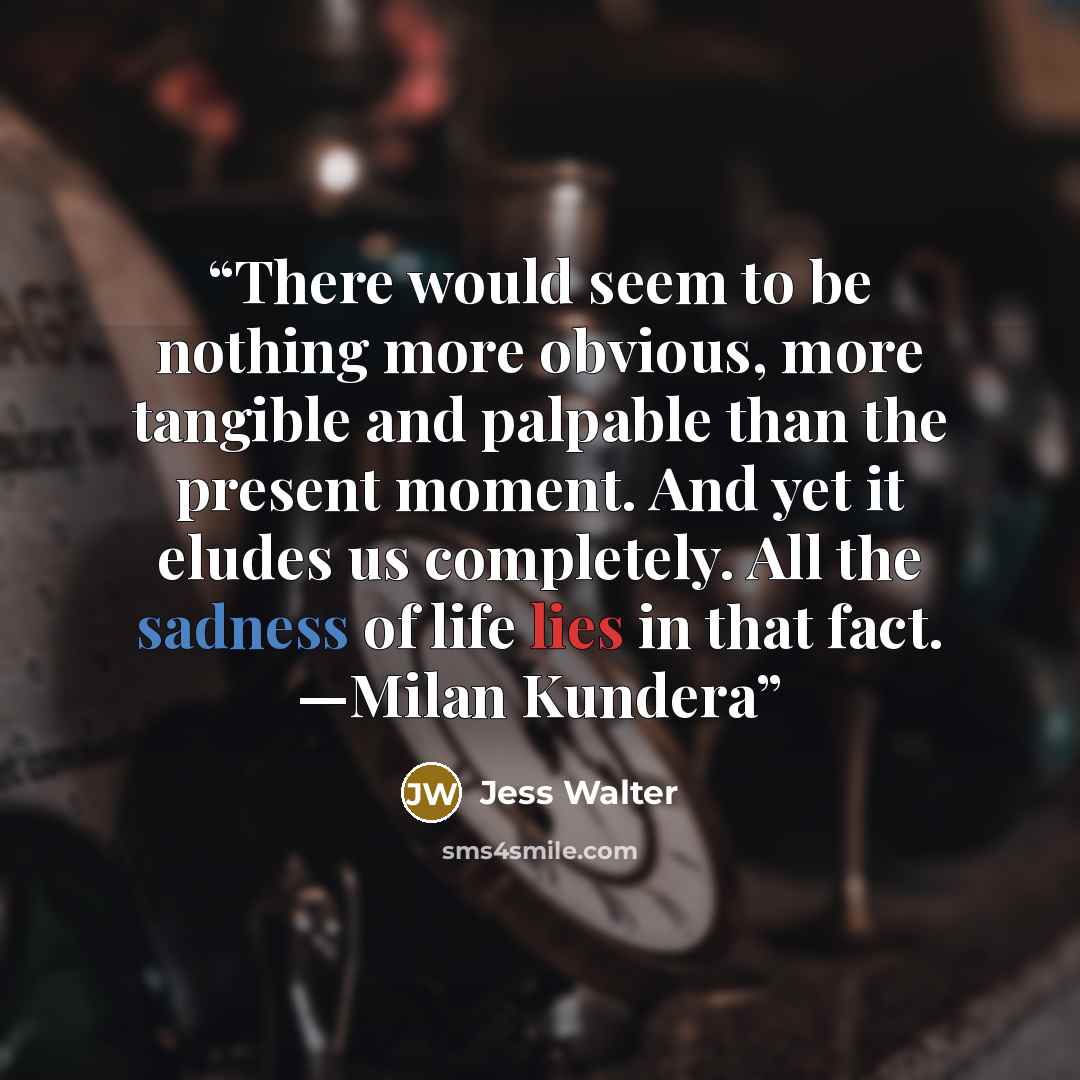 “There would seem to be nothing more obvious, more tangible and palpable than the present moment. And yet it eludes us completely. All the sadness of life lies in that fact. —Milan Kundera” quote by Jess Walter