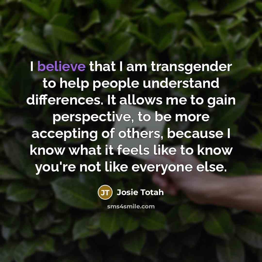 “I believe that I am transgender to help people understand differences. It allows me to gain perspective, to be more accepting of others, because I know what it feels like to know you're not like everyone else.” quote by Josie Totah