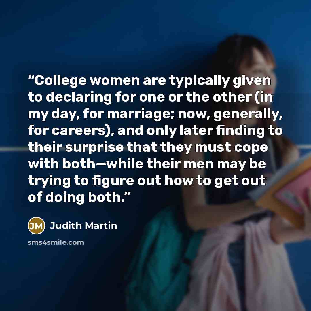 “College women are typically given to declaring for one or the other (in my day, for marriage; now, generally, for careers), and only later finding to their surprise that they must cope with both—while their men may be trying to figure out how to get out of doing both.” quote by Judith Martin
