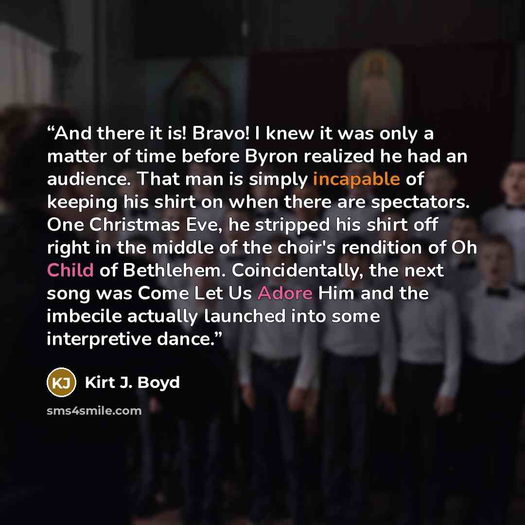“And there it is! Bravo! I knew it was only a matter of time before Byron realized he had an audience. That man is simply incapable of keeping his shirt on when there are spectators. One Christmas Eve, he stripped his shirt off right in the middle of the choir's rendition of Oh Child of Bethlehem…” quote by Kirt J. Boyd