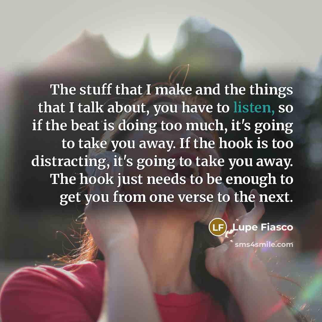 “The stuff that I make and the things that I talk about, you have to listen, so if the beat is doing too much, it's going to take you away. If the hook is too distracting, it's going to take you away. The hook just needs to be enough to get you from one verse to the next.” quote by Lupe Fiasco