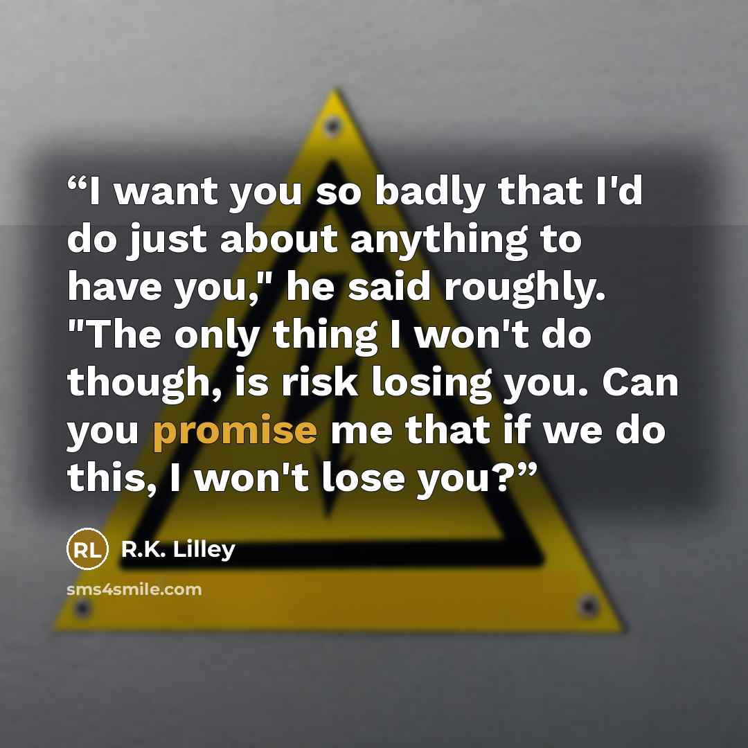 “I want you so badly that I'd do just about anything to have you," he said roughly. "The only thing I won't do though, is risk losing you. Can you promise me that if we do this, I won't lose you?” quote by R.K. Lilley