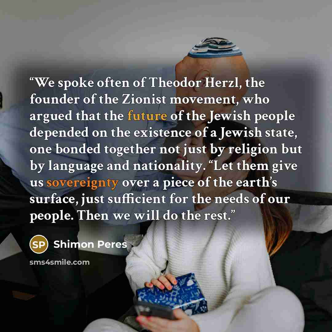 “We spoke often of Theodor Herzl, the founder of the Zionist movement, who argued that the future of the Jewish people depended on the existence of a Jewish state, one bonded together not just by religion but by language and nationality. “Let them give us sovereignty over a piece of the earth’s…” quote by Shimon Peres