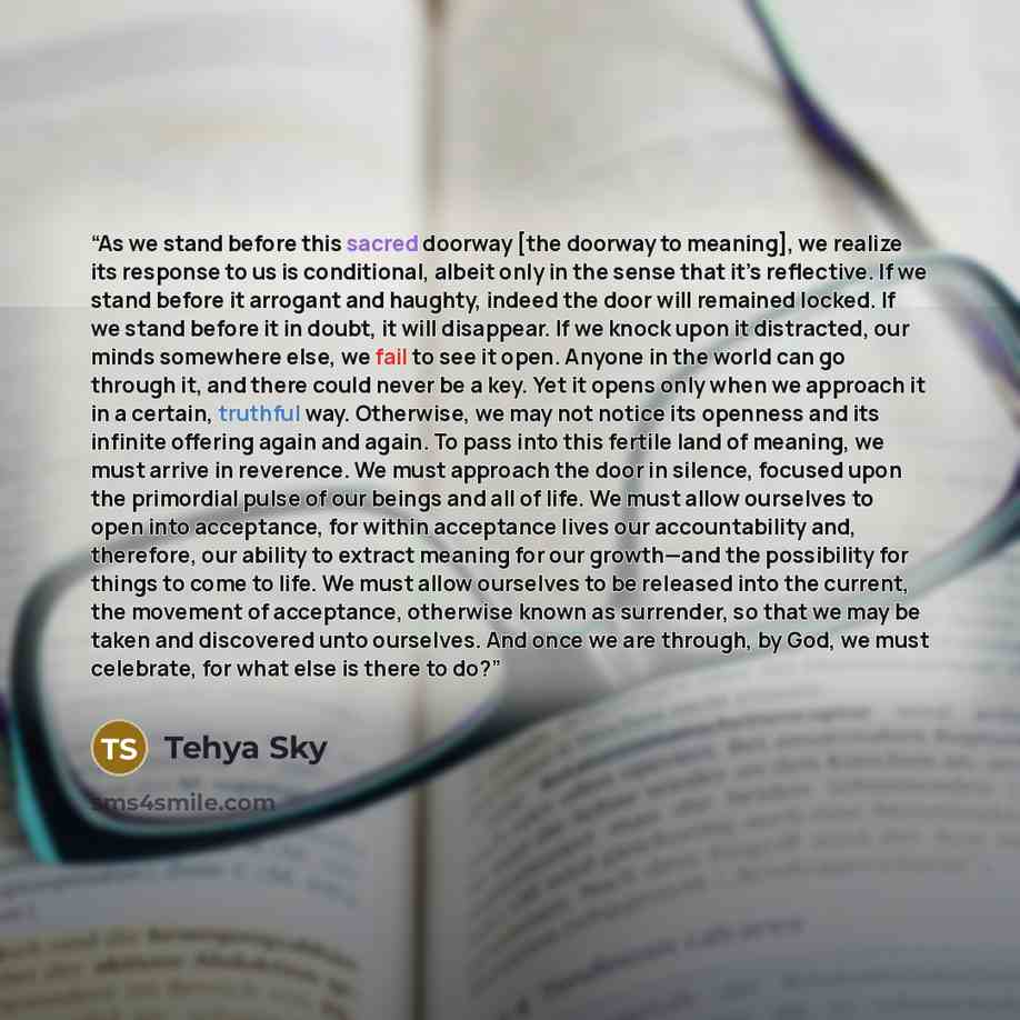 “As we stand before this sacred doorway [the doorway to meaning], we realize its response to us is conditional, albeit only in the sense that it’s reflective. If we stand before it arrogant and haughty, indeed the door will remained locked. If we stand before it in doubt, it will disappear. If we…” quote by Tehya Sky