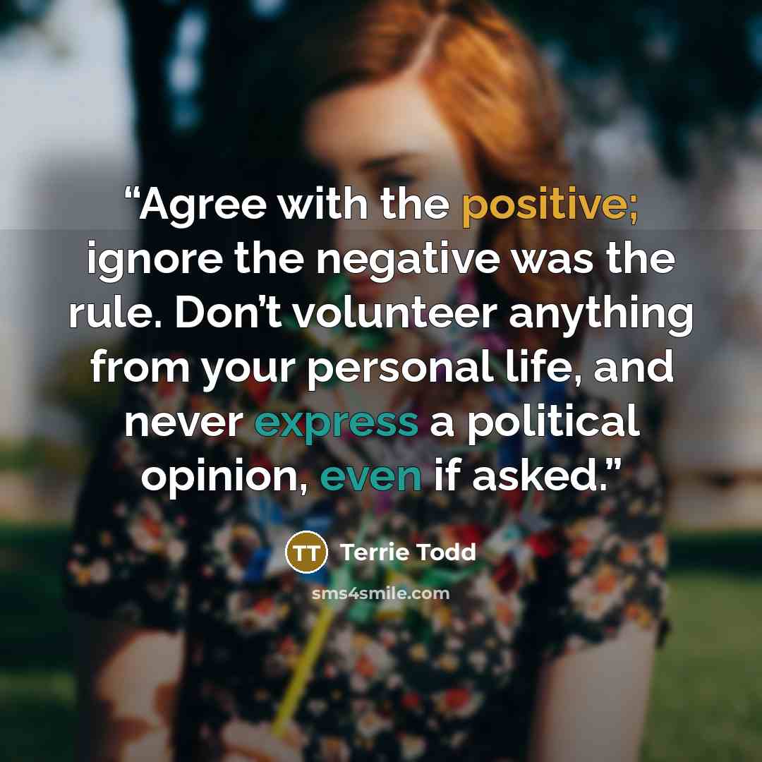 “Agree with the positive; ignore the negative was the rule. Don’t volunteer anything from your personal life, and never express a political opinion, even if asked.” quote by Terrie Todd