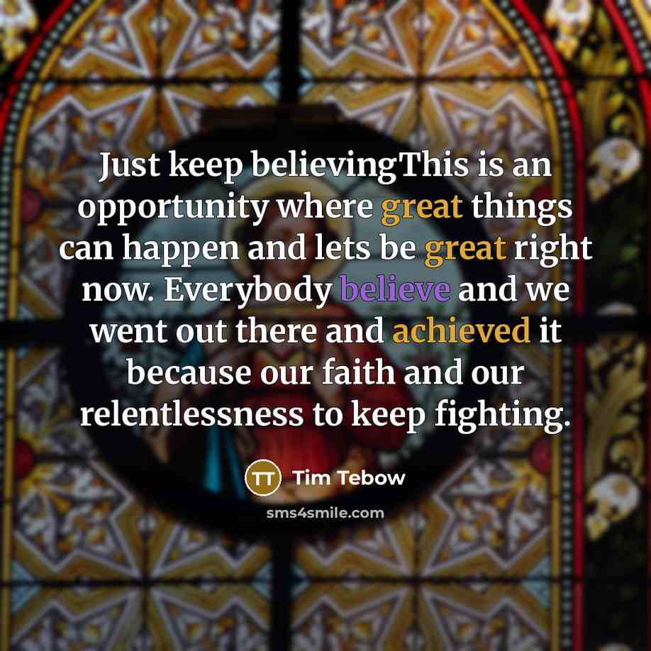 “Just keep believingThis is an opportunity where great things can happen and lets be great right now. Everybody believe and we went out there and achieved it because our faith and our relentlessness to keep fighting.” quote by Tim Tebow