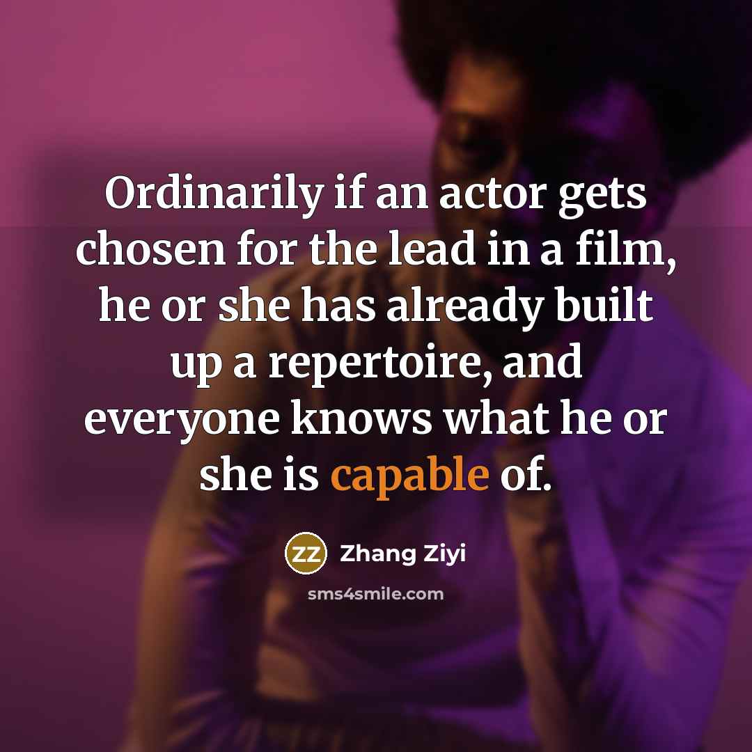 “Ordinarily if an actor gets chosen for the lead in a film, he or she has already built up a repertoire, and everyone knows what he or she is capable of.” quote by Zhang Ziyi
