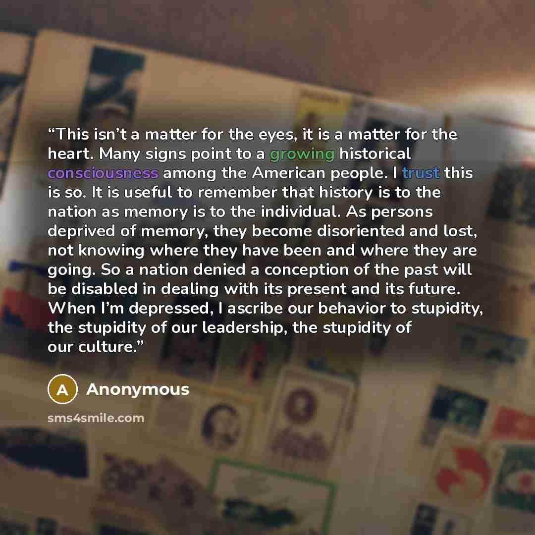 “This isn’t a matter for the eyes, it is a matter for the heart. Many signs point to a growing historical consciousness among the American people. I trust this is so. It is useful to remember that history is to the nation as memory is to the individual. As persons deprived of memory, they become…” quote by Anonymous