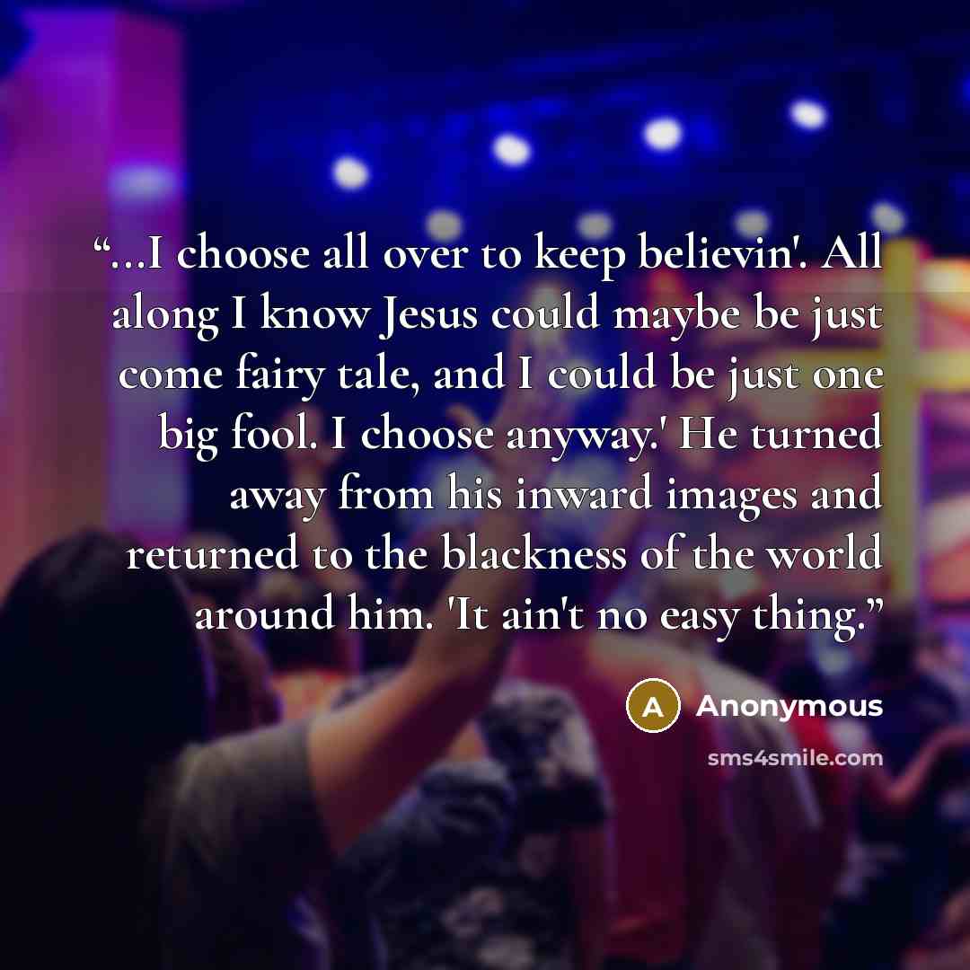 “...I choose all over to keep believin'. All along I know Jesus could maybe be just come fairy tale, and I could be just one big fool. I choose anyway.' He turned away from his inward images and returned to the blackness of the world around him. 'It ain't no easy thing.” quote by Anonymous