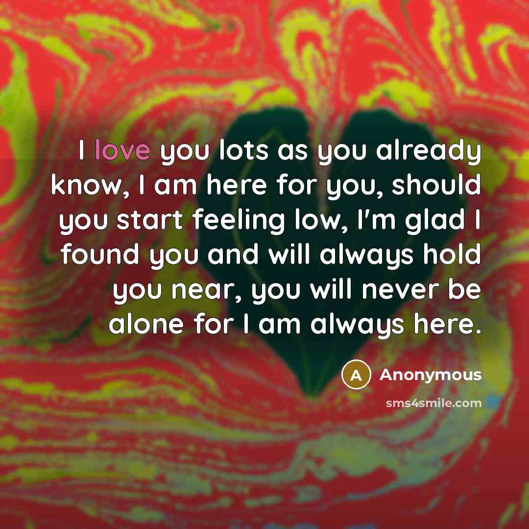 “I love you lots as you already know, I am here for you, should you start feeling low, I'm glad I found you and will always hold you near, you will never be alone for I am always here.” quote by Anonymous