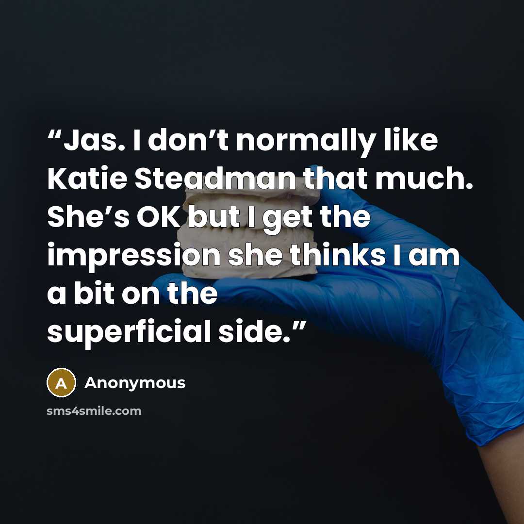 “Jas. I don’t normally like Katie Steadman that much. She’s OK but I get the impression she thinks I am a bit on the superficial side.” quote by Anonymous