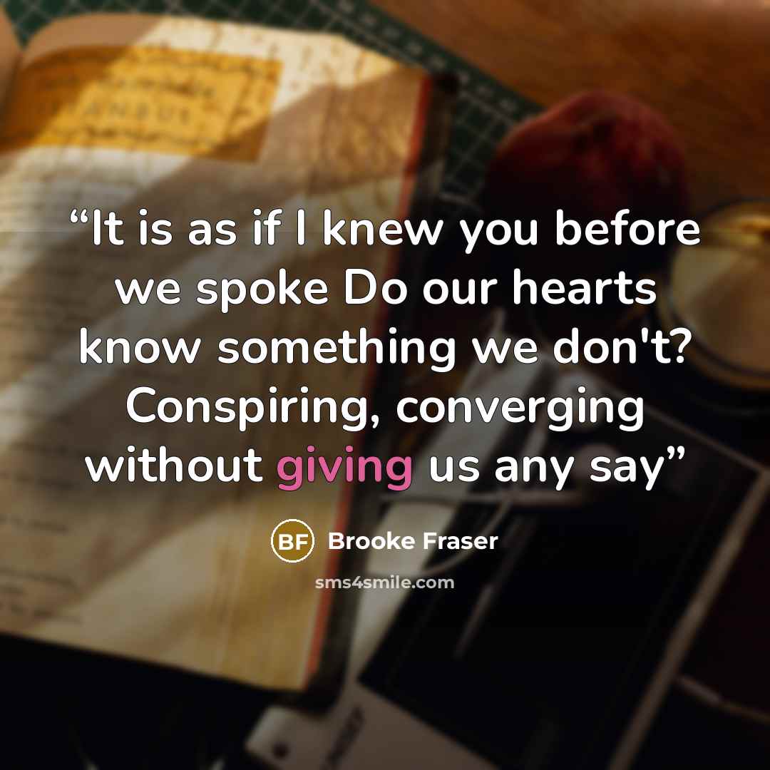 “It is as if I knew you before we spoke Do our hearts know something we don't? Conspiring, converging without giving us any say” quote by Brooke Fraser