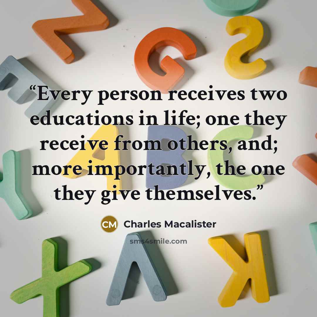 “Every person receives two educations in life; one they receive from others, and; more importantly, the one they give themselves.” quote by Charles Macalister