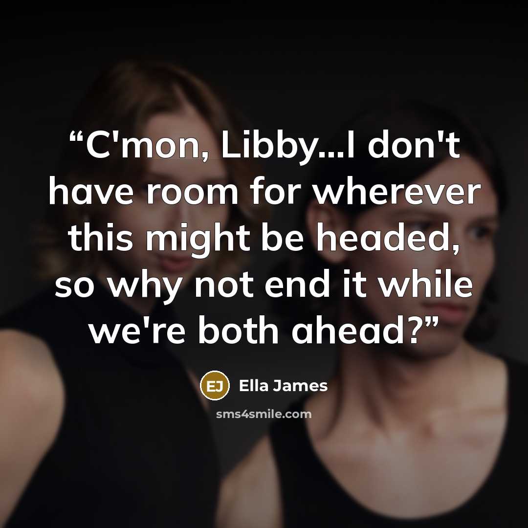 “C'mon, Libby…I don't have room for wherever this might be headed, so why not end it while we're both ahead?” quote by Ella James
