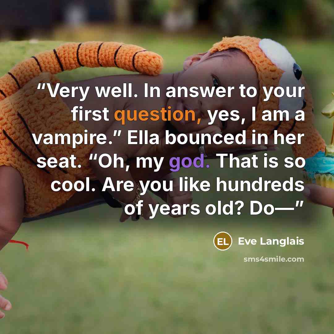 “Very well. In answer to your first question, yes, I am a vampire.” Ella bounced in her seat. “Oh, my god. That is so cool. Are you like hundreds of years old? Do—” quote by Eve Langlais