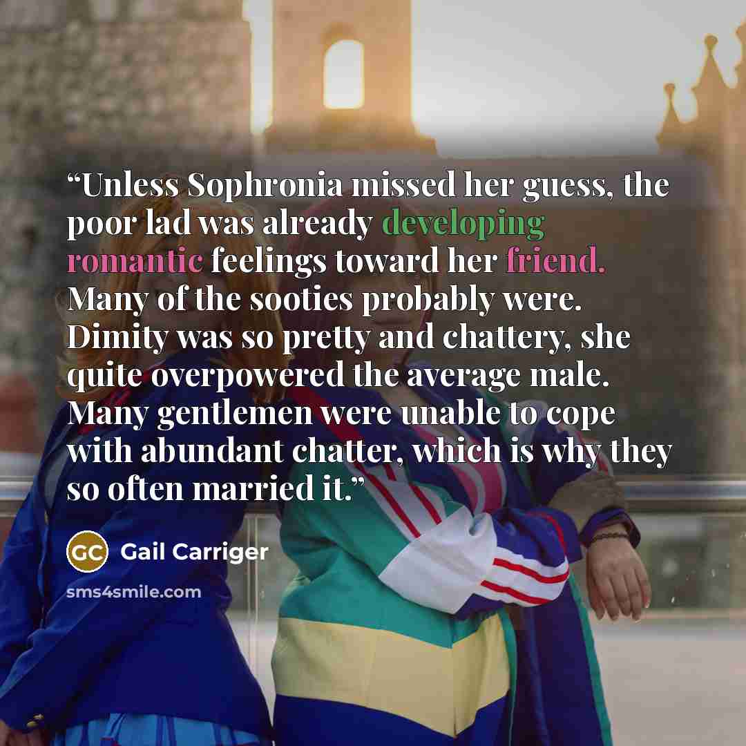 “Unless Sophronia missed her guess, the poor lad was already developing romantic feelings toward her friend. Many of the sooties probably were. Dimity was so pretty and chattery, she quite overpowered the average male. Many gentlemen were unable to cope with abundant chatter, which is why they so…” quote by Gail Carriger
