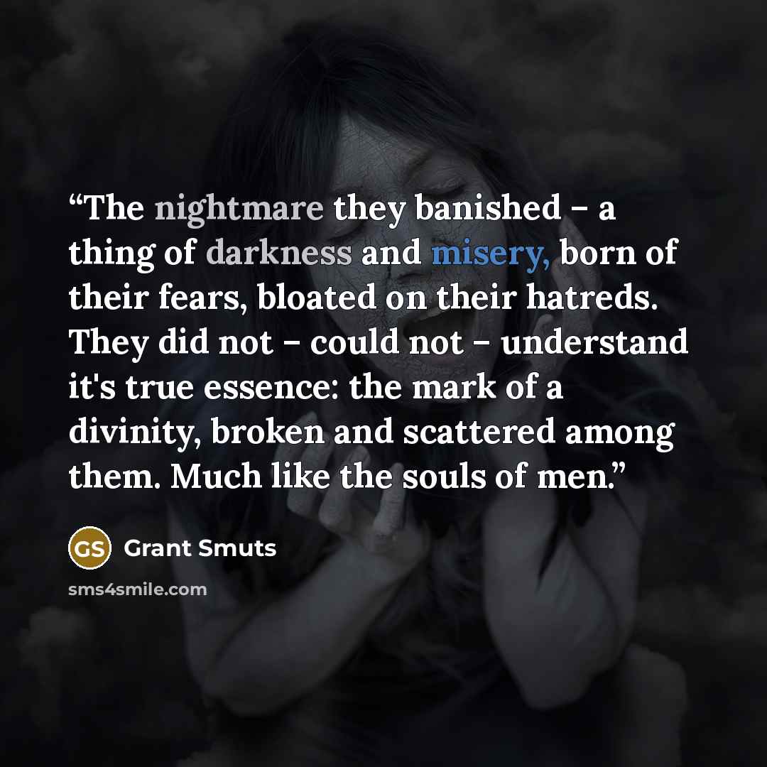 “The nightmare they banished – a thing of darkness and misery, born of their fears, bloated on their hatreds. They did not – could not – understand it's true essence: the mark of a divinity, broken and scattered among them. Much like the souls of men.” quote by Grant Smuts