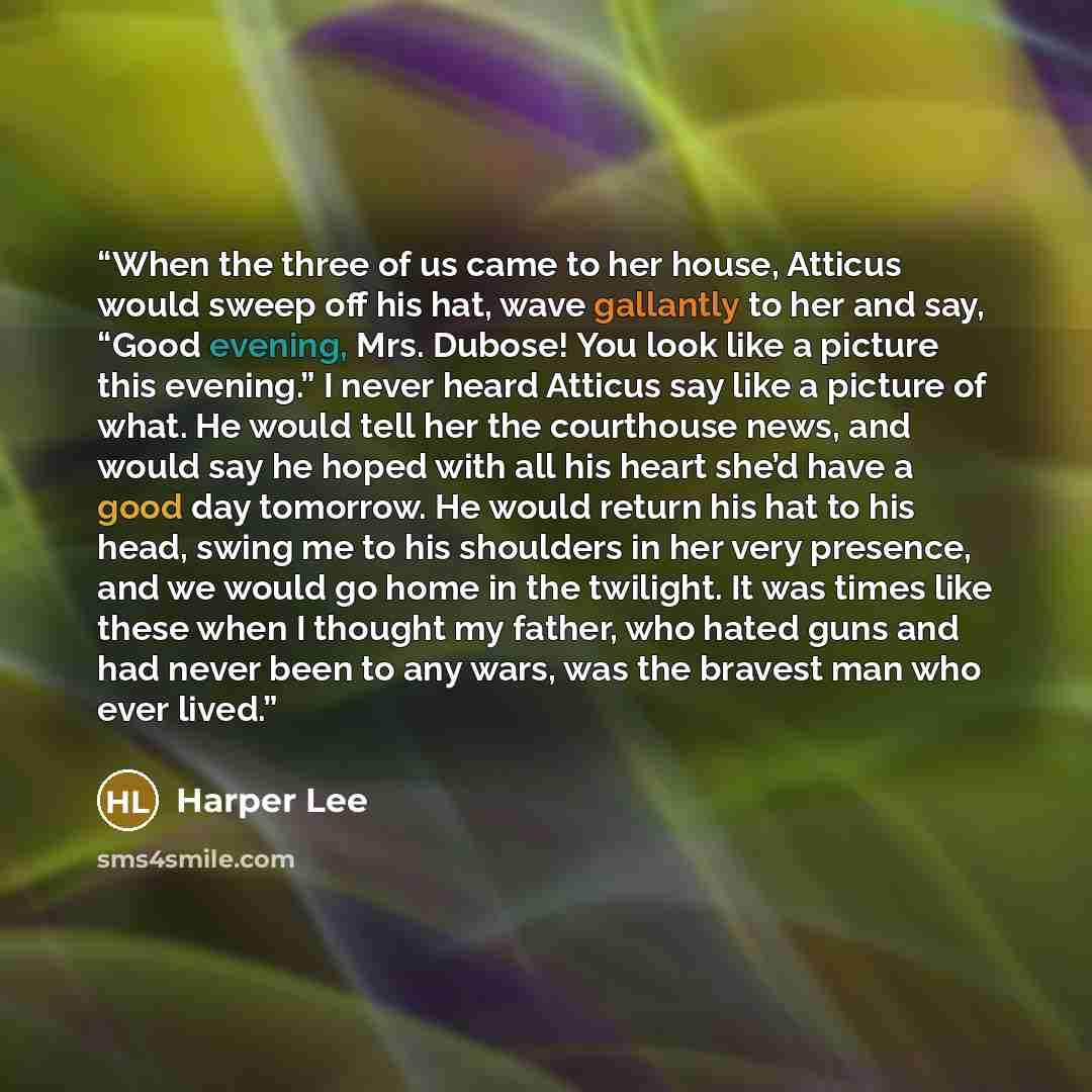 “When the three of us came to her house, Atticus would sweep off his hat, wave gallantly to her and say, “Good evening, Mrs. Dubose! You look like a picture this evening.” I never heard Atticus say like a picture of what. He would tell her the courthouse news, and would say he hoped with all his…” quote by Harper Lee