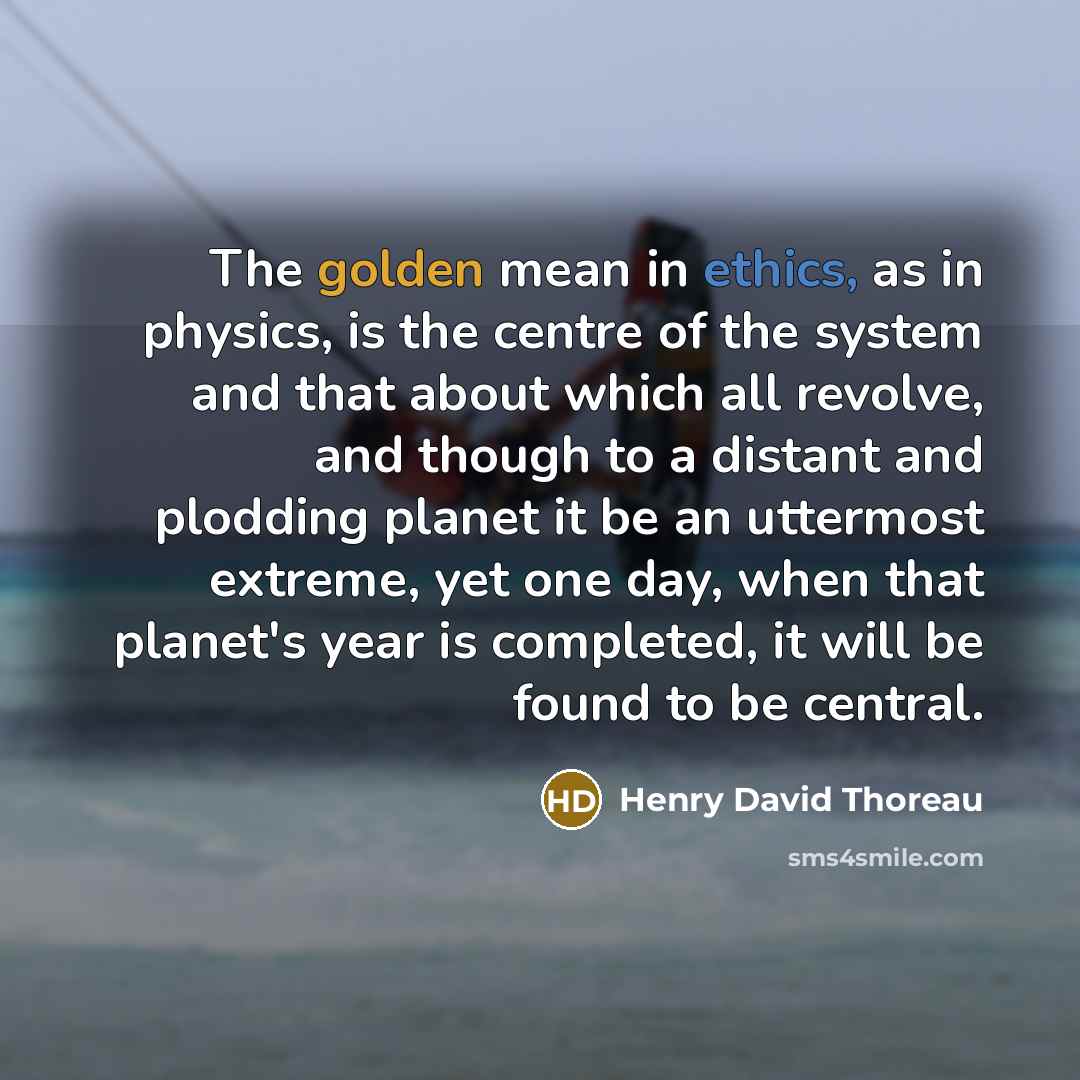 “The golden mean in ethics, as in physics, is the centre of the system and that about which all revolve, and though to a distant and plodding planet it be an uttermost extreme, yet one day, when that planet's year is completed, it will be found to be central.” quote by Henry David Thoreau