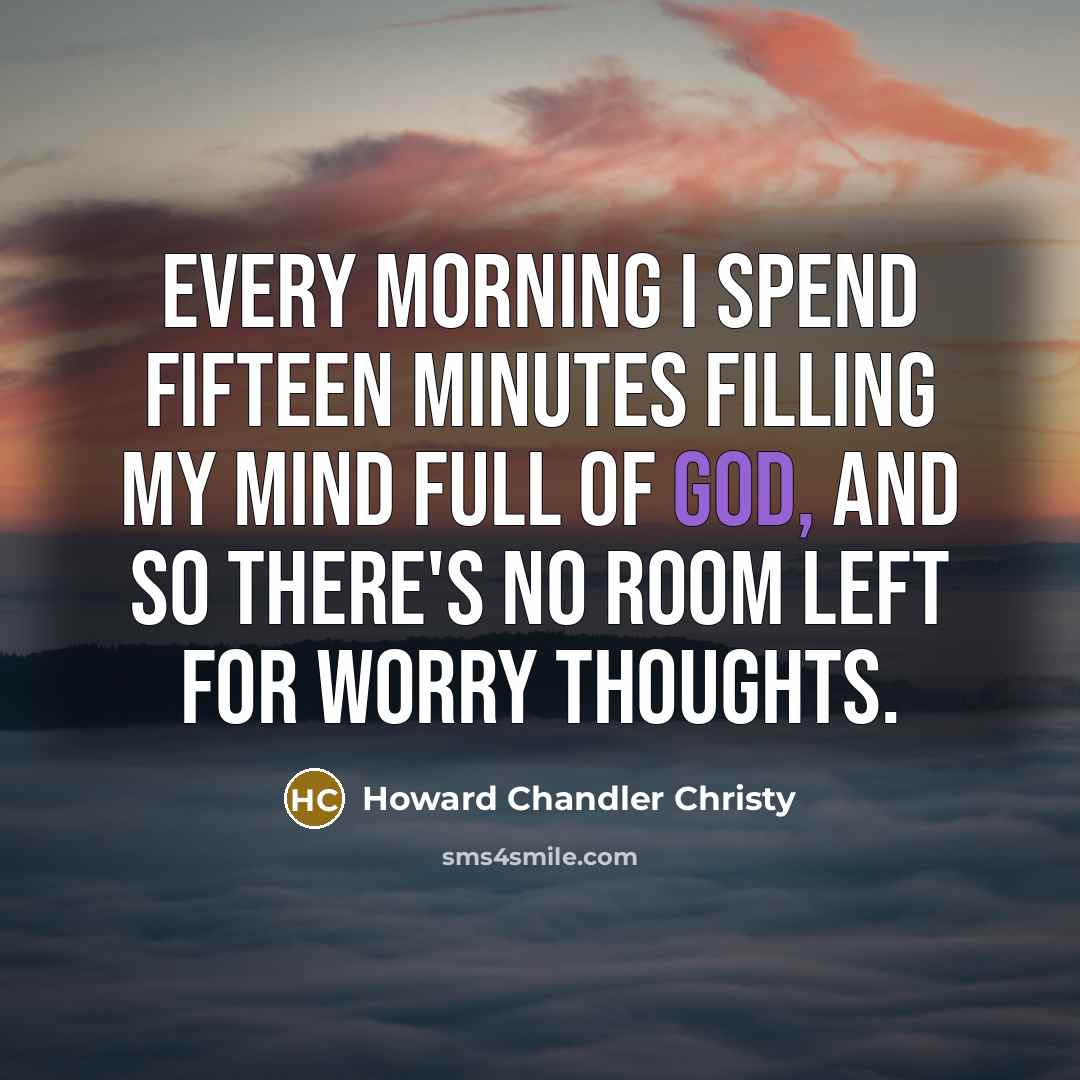 “Every morning I spend fifteen minutes filling my mind full of God, and so there's no room left for worry thoughts.” quote by Howard Chandler Christy