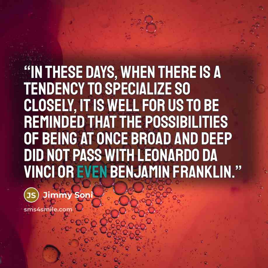 “In these days, when there is a tendency to specialize so closely, it is well for us to be reminded that the possibilities of being at once broad and deep did not pass with Leonardo da Vinci or even Benjamin Franklin.” quote by Jimmy Soni