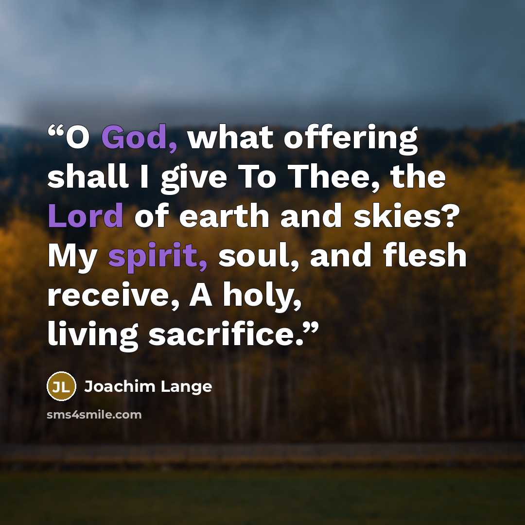 “O God, what offering shall I give To Thee, the Lord of earth and skies? My spirit, soul, and flesh receive, A holy, living sacrifice.” quote by Joachim Lange