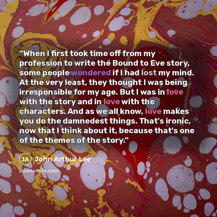 “When I first took time off from my profession to write the Bound to Eve story, some people wondered if I had lost my mind. At the very least, they thought I was being irresponsible for my age. But I was in love with the story and in love with the characters. And as we all know, love makes you do…” quote by John Arthur Lee