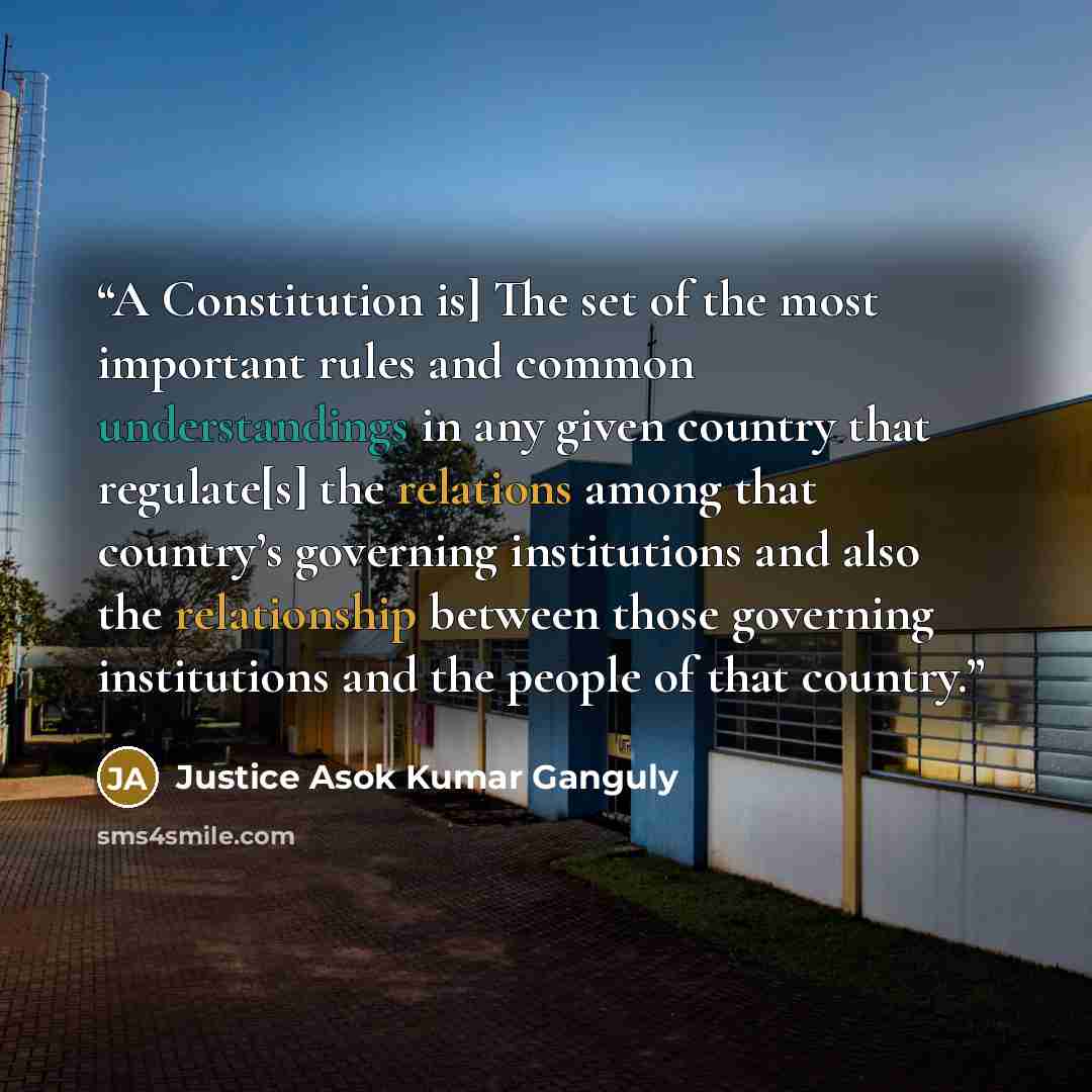 “A Constitution is] The set of the most important rules and common understandings in any given country that regulate[s] the relations among that country’s governing institutions and also the relationship between those governing institutions and the people of that country.” quote by Justice Asok Kumar Ganguly