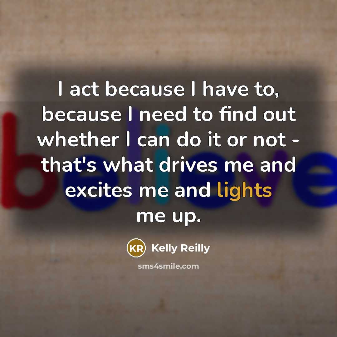“I act because I have to, because I need to find out whether I can do it or not - that's what drives me and excites me and lights me up.” quote by Kelly Reilly