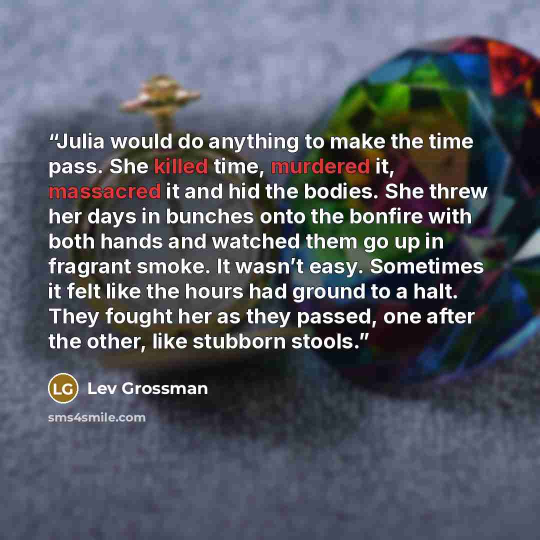 “Julia would do anything to make the time pass. She killed time, murdered it, massacred it and hid the bodies. She threw her days in bunches onto the bonfire with both hands and watched them go up in fragrant smoke. It wasn’t easy. Sometimes it felt like the hours had ground to a halt. They fought…” quote by Lev Grossman