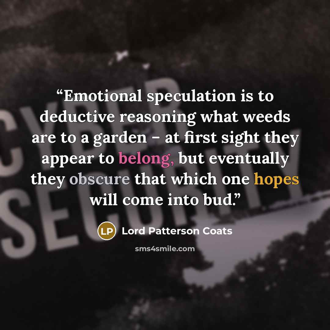 “Emotional speculation is to deductive reasoning what weeds are to a garden – at first sight they appear to belong, but eventually they obscure that which one hopes will come into bud.” quote by Lord Patterson Coats