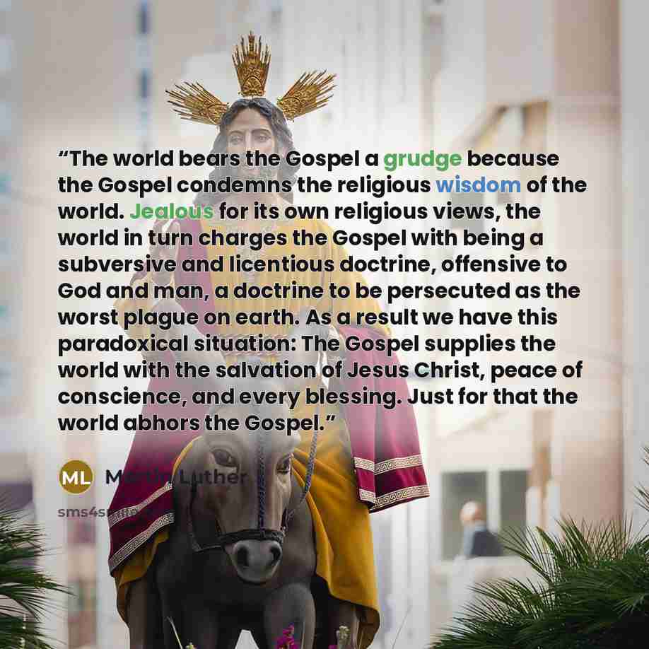 “The world bears the Gospel a grudge because the Gospel condemns the religious wisdom of the world. Jealous for its own religious views, the world in turn charges the Gospel with being a subversive and licentious doctrine, offensive to God and man, a doctrine to be persecuted as the worst plague on…” quote by Martin Luther