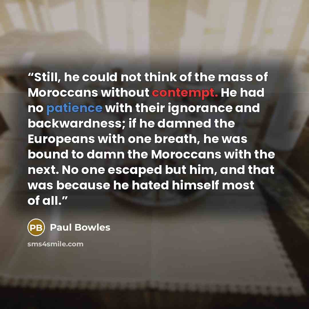 “Still, he could not think of the mass of Moroccans without contempt. He had no patience with their ignorance and backwardness; if he damned the Europeans with one breath, he was bound to damn the Moroccans with the next. No one escaped but him, and that was because he hated himself most of all.” quote by Paul Bowles