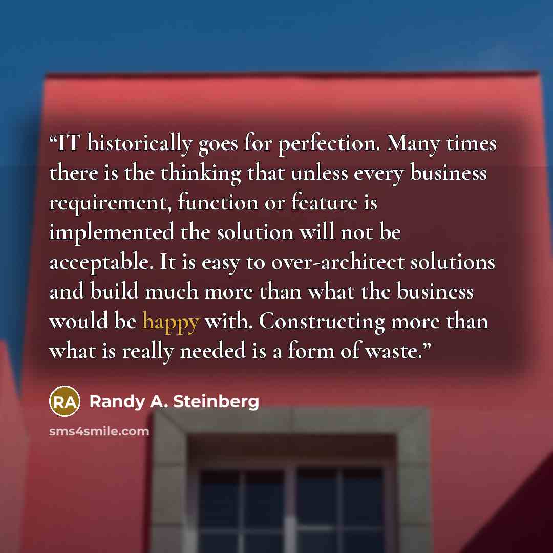 “IT historically goes for perfection. Many times there is the thinking that unless every business requirement, function or feature is implemented the solution will not be acceptable. It is easy to over-architect solutions and build much more than what the business would be happy with. Constructing…” quote by Randy A. Steinberg