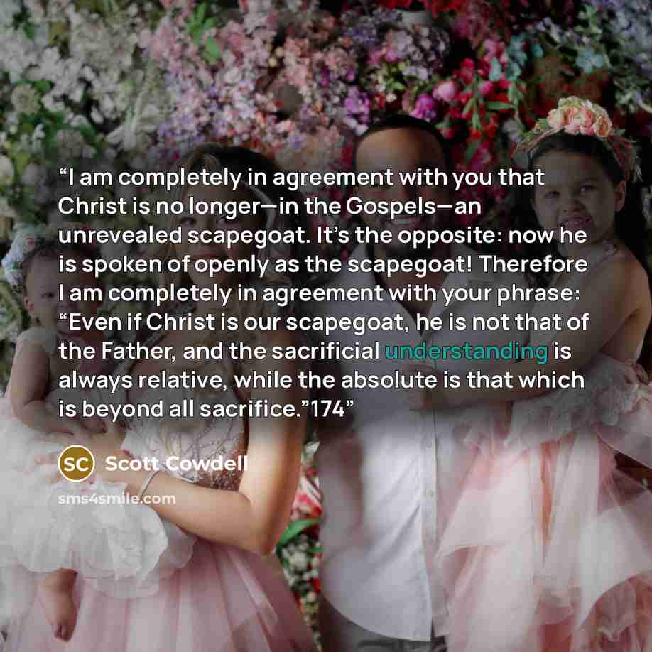 “I am completely in agreement with you that Christ is no longer—in the Gospels—an unrevealed scapegoat. It’s the opposite: now he is spoken of openly as the scapegoat! Therefore I am completely in agreement with your phrase: “Even if Christ is our scapegoat, he is not that of the Father, and the…” quote by Scott Cowdell