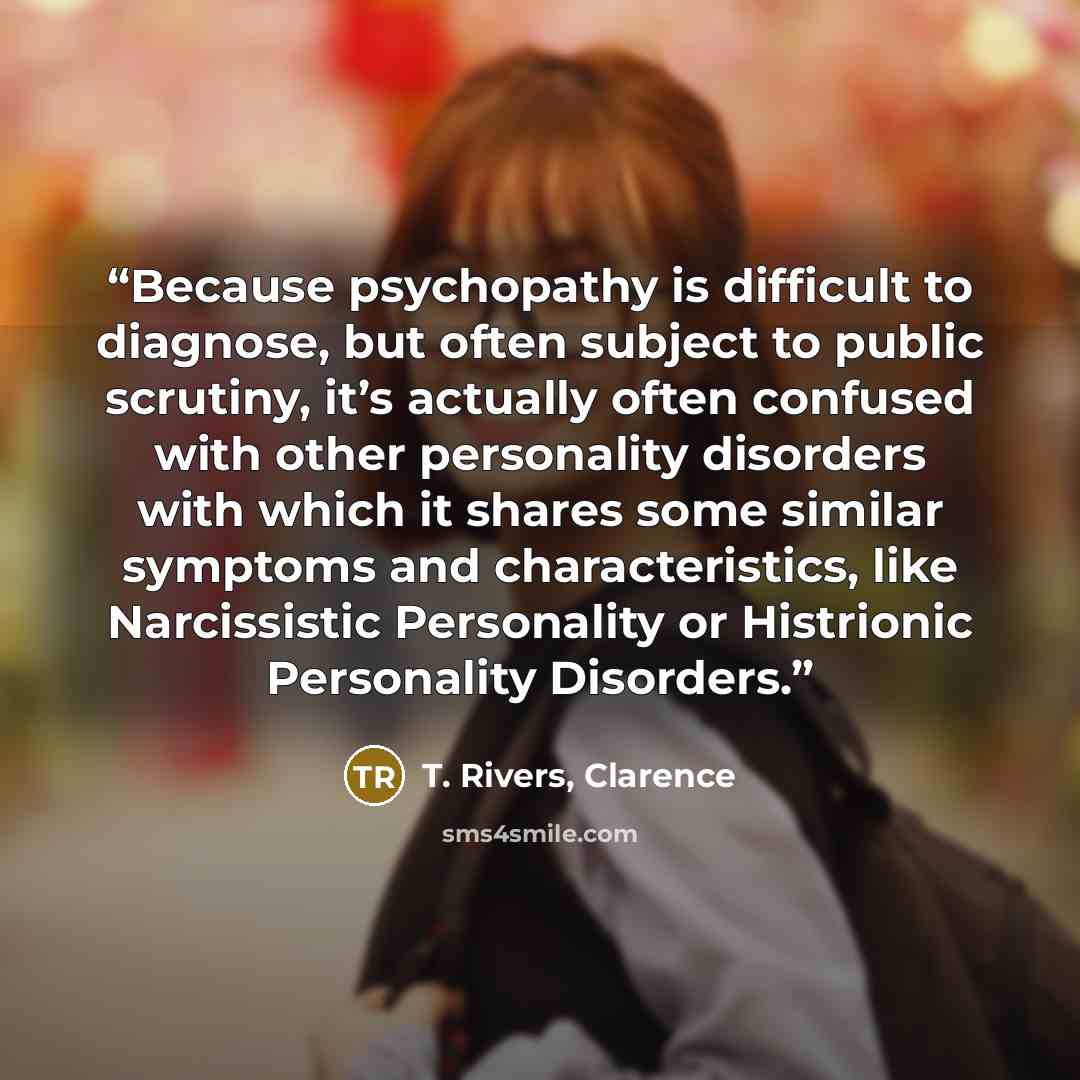 “Because psychopathy is difficult to diagnose, but often subject to public scrutiny, it’s actually often confused with other personality disorders with which it shares some similar symptoms and characteristics, like Narcissistic Personality or Histrionic Personality Disorders.” quote by T. Rivers, Clarence