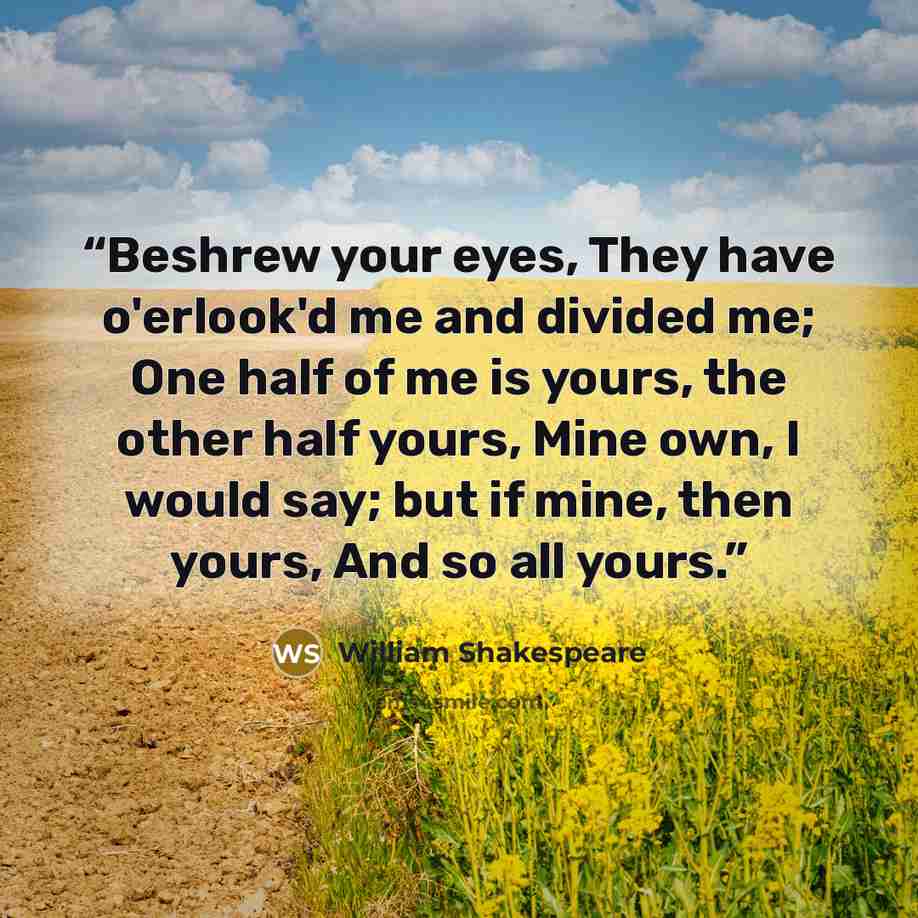 “Beshrew your eyes, They have o'erlook'd me and divided me; One half of me is yours, the other half yours, Mine own, I would say; but if mine, then yours, And so all yours.” quote by William Shakespeare