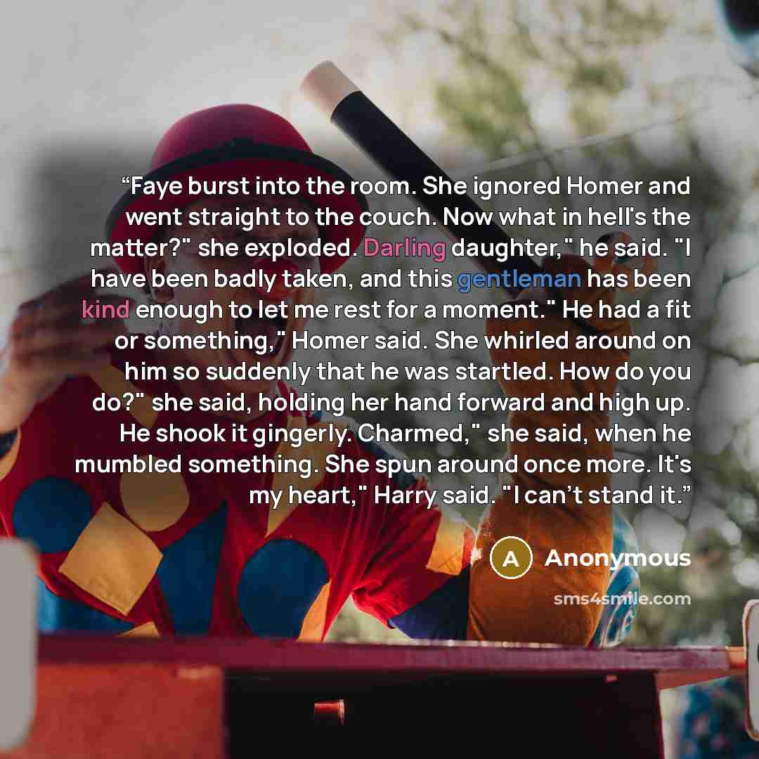 “Faye burst into the room. She ignored Homer and went straight to the couch. Now what in hell's the matter?" she exploded. Darling daughter," he said. "I have been badly taken, and this gentleman has been kind enough to let me rest for a moment." He had a fit or something," Homer said. She whirled…” quote by Anonymous